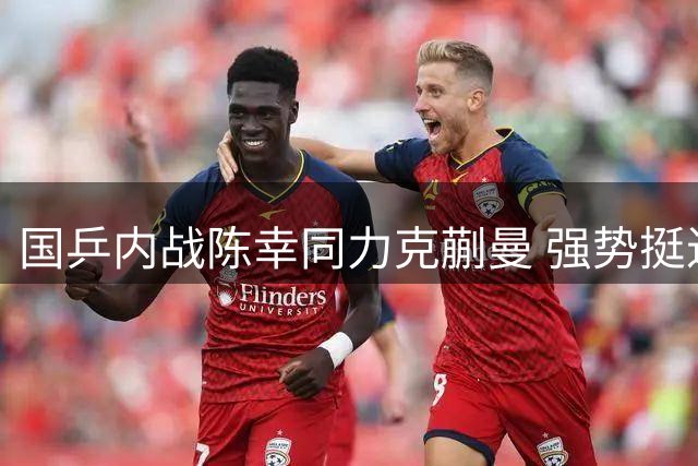 国乒内战陈幸同力克蒯曼 强势挺进WTT横滨站女单决赛