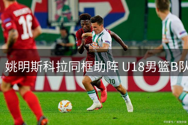 姚明斯科拉同框助阵 U18男篮B队首战惜败西班牙劲旅