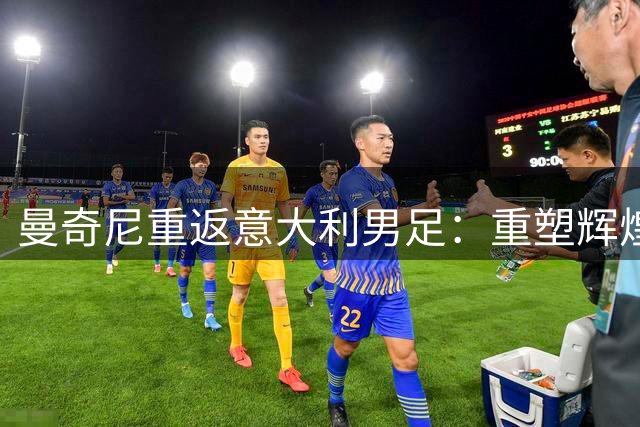 曼奇尼重返意大利男足：重塑辉煌的四年计划与挑战