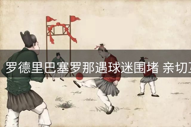 罗德里巴塞罗那遇球迷围堵 亲切互动签名拍照