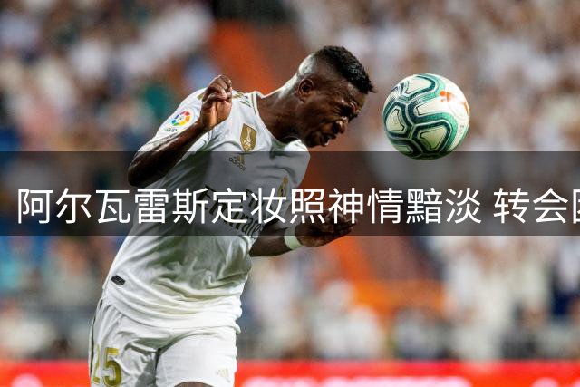 阿尔瓦雷斯定妆照神情黯淡 转会困局显露无遗