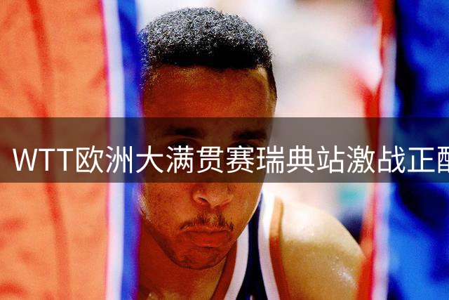 WTT欧洲大满贯赛瑞典站激战正酣 国乒单打多人晋级八强